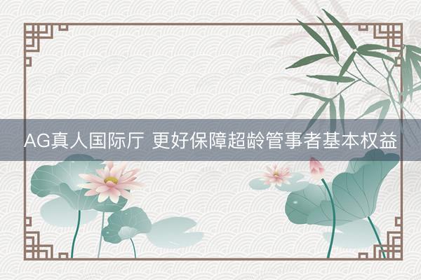 AG真人国际厅 更好保障超龄管事者基本权益