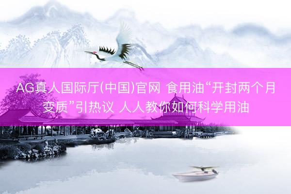 AG真人国际厅(中国)官网 食用油“开封两个月变质”引热议 人人教你如何科学用油