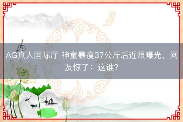 AG真人国际厅 神童暴瘦37公斤后近照曝光，网友惊了：这谁？