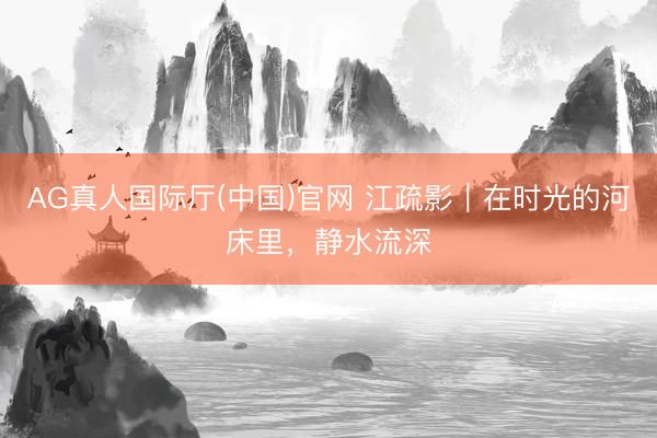 AG真人国际厅(中国)官网 江疏影｜在时光的河床里，静水流深