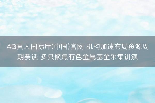 AG真人国际厅(中国)官网 机构加速布局资源周期赛谈 多只聚焦有色金属基金采集讲演