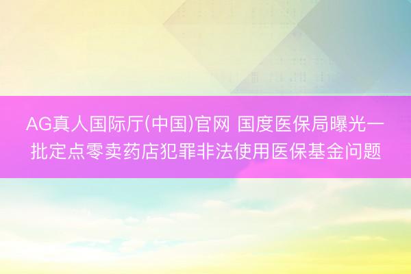 AG真人国际厅(中国)官网 国度医保局曝光一批定点零卖药店犯罪非法使用医保基金问题
