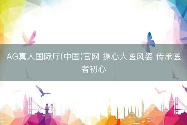 AG真人国际厅(中国)官网 操心大医风姿 传承医者初心