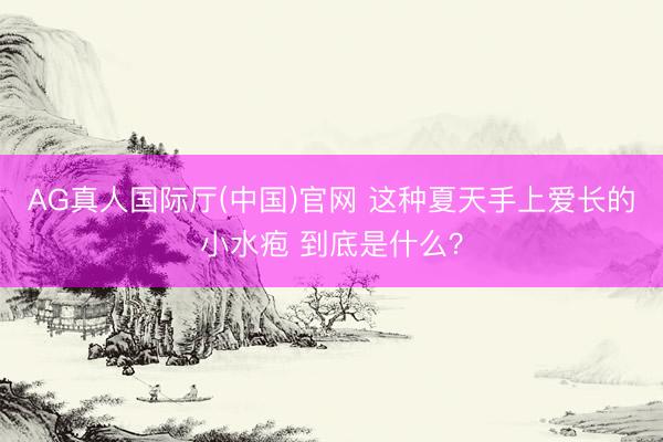 AG真人国际厅(中国)官网 这种夏天手上爱长的小水疱 到底是什么？