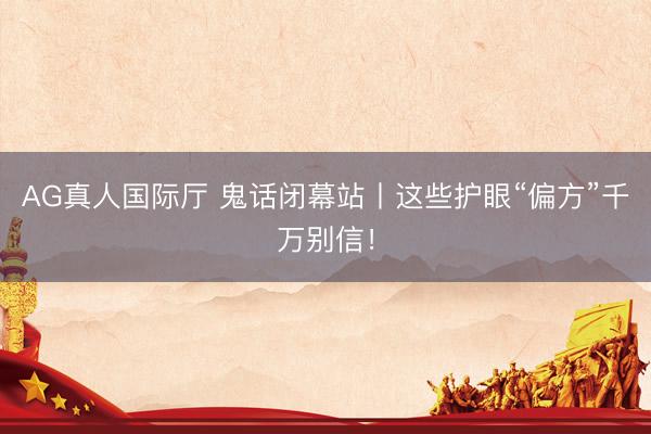 AG真人国际厅 鬼话闭幕站丨这些护眼“偏方”千万别信！
