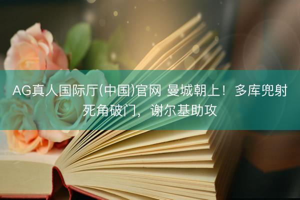 AG真人国际厅(中国)官网 曼城朝上!多库兜射死角破门,谢尔基助攻