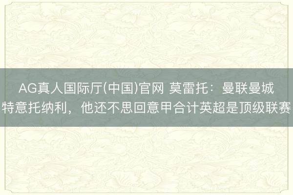 AG真人国际厅(中国)官网 莫雷托：曼联曼城特意托纳利，他还不思回意甲合计英超是顶级联赛