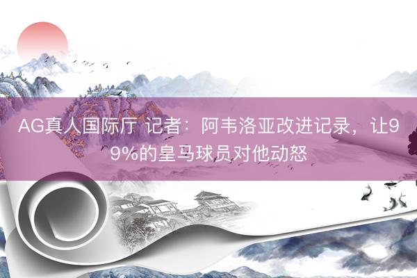 AG真人国际厅 记者:阿韦洛亚改进记录,让99%的皇马球员对他动怒