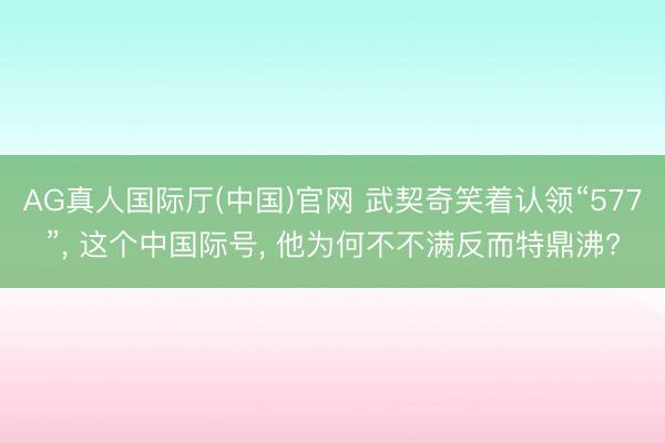 AG真人国际厅(中国)官网 武契奇笑着认领“577”， 这个中国际号， 他为何不不满反而特鼎沸?