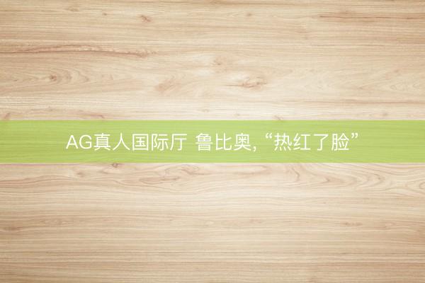 AG真人国际厅 鲁比奥， “热红了脸”