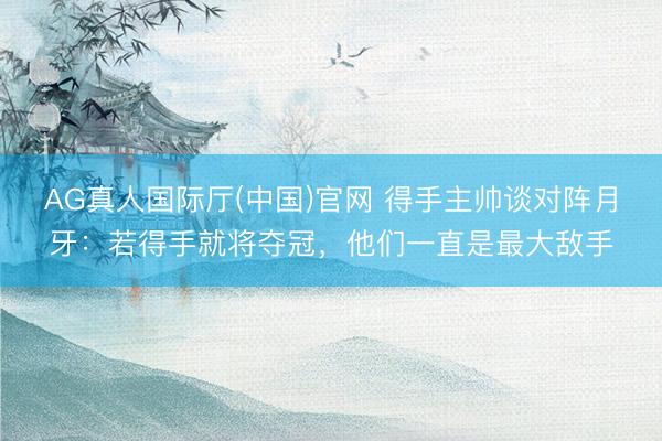 AG真人国际厅(中国)官网 得手主帅谈对阵月牙：若得手就将夺冠，他们一直是最大敌手