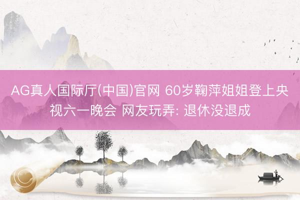 AG真人国际厅(中国)官网 60岁鞠萍姐姐登上央视六一晚会 网友玩弄: 退休没退成