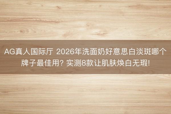 AG真人国际厅 2026年洗面奶好意思白淡斑哪个牌子最佳用? 实测8款让肌肤焕白无瑕!