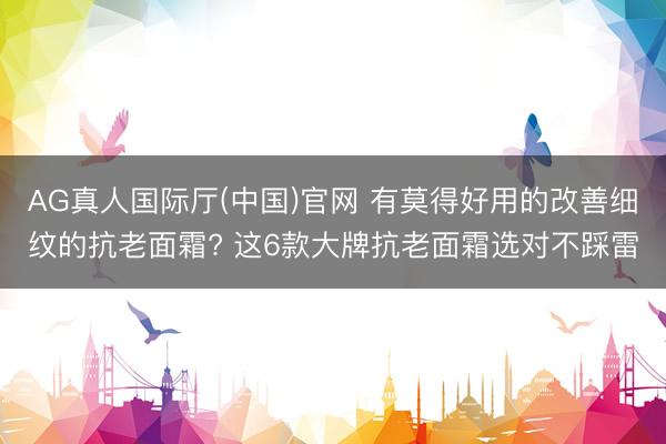 AG真人国际厅(中国)官网 有莫得好用的改善细纹的抗老面霜? 这6款大牌抗老面霜选对不踩雷