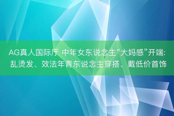 AG真人国际厅 中年女东说念主“大妈感”开端: 乱烫发、效法年青东说念主穿搭、戴低价首饰