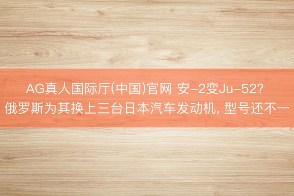 AG真人国际厅(中国)官网 安-2变Ju-52? 俄罗斯为其换上三台日本汽车发动机， 型号还不一