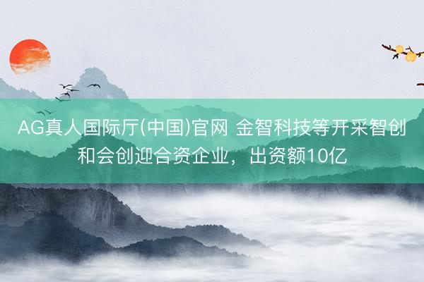 AG真人国际厅(中国)官网 金智科技等开采智创和会创迎合资企业，出资额10亿