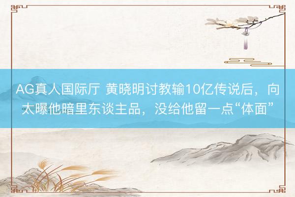 AG真人国际厅 黄晓明讨教输10亿传说后，向太曝他暗里东谈主品，没给他留一点“体面”