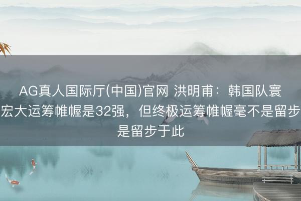 AG真人国际厅(中国)官网 洪明甫：韩国队寰宇杯宏大运筹帷幄是32强，但终极运筹帷幄毫不是留步于此