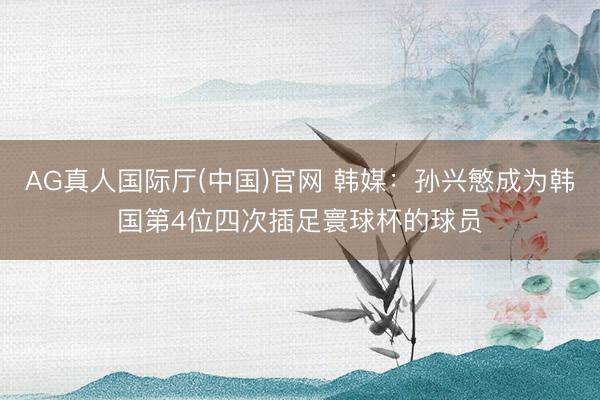 AG真人国际厅(中国)官网 韩媒：孙兴慜成为韩国第4位四次插足寰球杯的球员