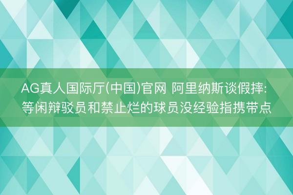 AG真人国际厅(中国)官网 阿里纳斯谈假摔: 等闲辩驳员和禁止烂的球员没经验指携带点