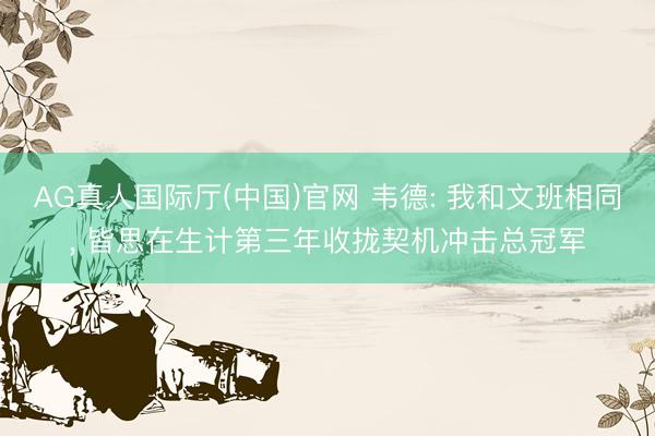 AG真人国际厅(中国)官网 韦德: 我和文班相同, 皆思在生计第三年收拢契机冲击总冠军