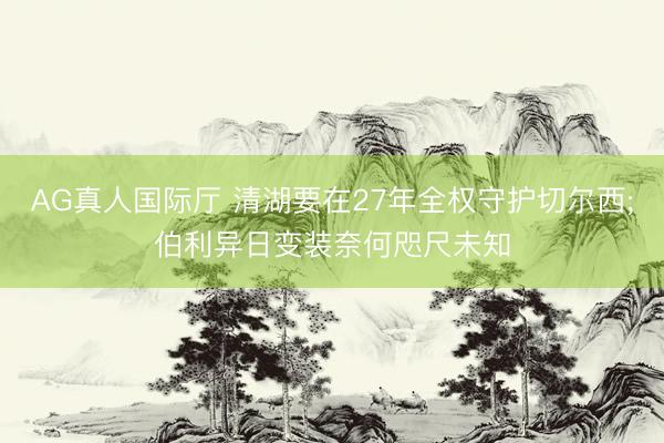 AG真人国际厅 清湖要在27年全权守护切尔西;伯利异日变装奈何咫尺未知