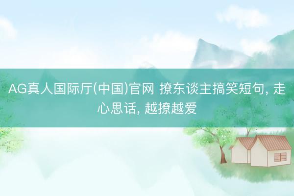 AG真人国际厅(中国)官网 撩东谈主搞笑短句， 走心思话， 越撩越爱