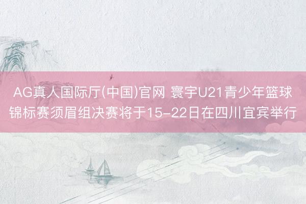 AG真人国际厅(中国)官网 寰宇U21青少年篮球锦标赛须眉组决赛将于15-22日在四川宜宾举行