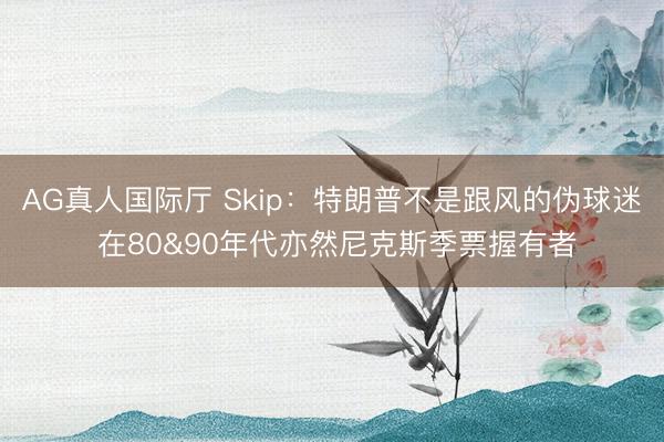 AG真人国际厅 Skip：特朗普不是跟风的伪球迷 在80&90年代亦然尼克斯季票握有者