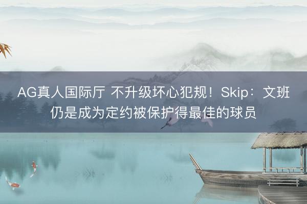 AG真人国际厅 不升级坏心犯规!Skip:文班仍是成为定约被保护得最佳的球员
