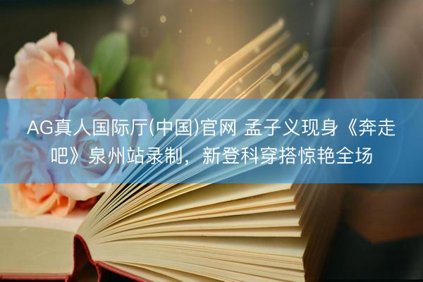AG真人国际厅(中国)官网 孟子义现身《奔走吧》泉州站录制，新登科穿搭惊艳全场