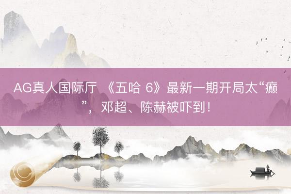 AG真人国际厅 《五哈 6》最新一期开局太“癫”，邓超、陈赫被吓到！