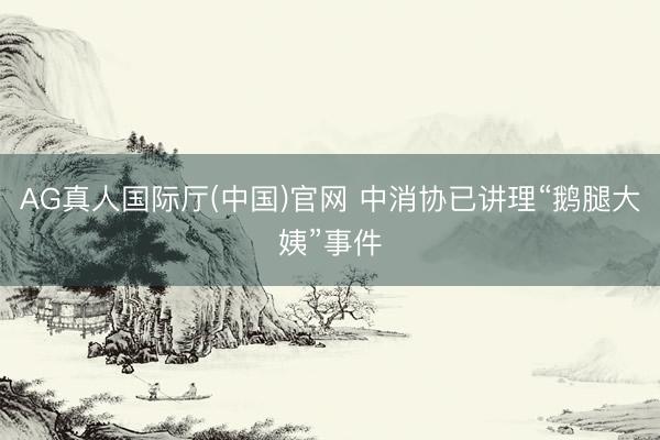 AG真人国际厅(中国)官网 中消协已讲理“鹅腿大姨”事件