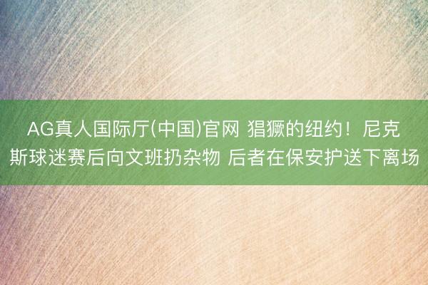 AG真人国际厅(中国)官网 猖獗的纽约！尼克斯球迷赛后向文班扔杂物 后者在保安护送下离场