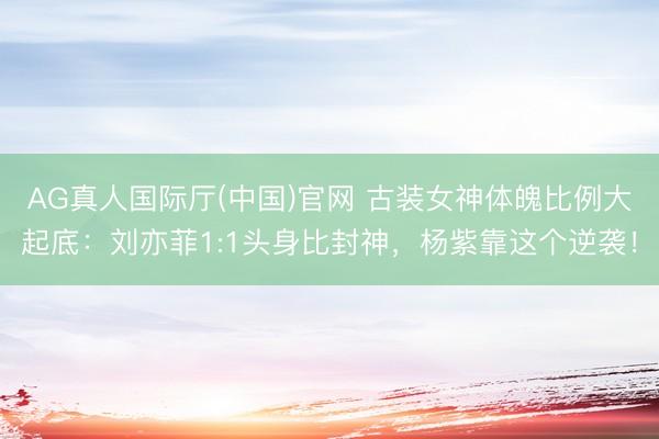AG真人国际厅(中国)官网 古装女神体魄比例大起底：刘亦菲1:1头身比封神，杨紫靠这个逆袭！