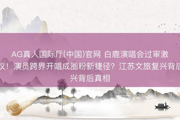 AG真人国际厅(中国)官网 白鹿演唱会过审激发烧议！演员跨界开唱成圈粉新捷径？江苏文旅复兴背后真相