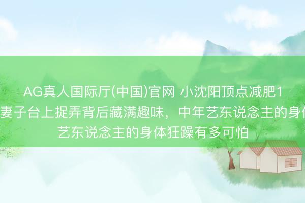 AG真人国际厅(中国)官网 小沈阳顶点减肥10天两进急诊！妻子台上捉弄背后藏满趣味，中年艺东说念主的身体狂躁有多可怕