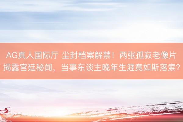 AG真人国际厅 尘封档案解禁！两张孤寂老像片揭露宫廷秘闻，当事东谈主晚年生涯竟如斯落索？