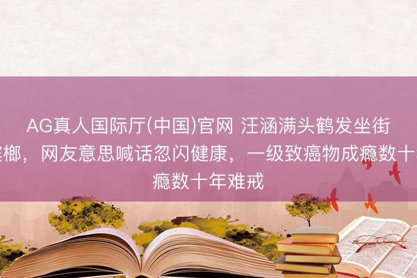 AG真人国际厅(中国)官网 汪涵满头鹤发坐街边嚼槟榔，网友意思喊话忽闪健康，一级致癌物成瘾数十年难戒