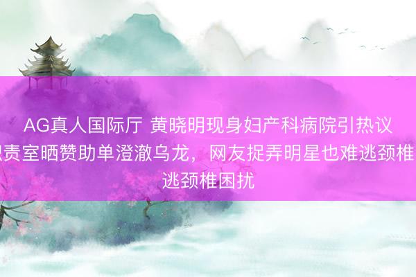 AG真人国际厅 黄晓明现身妇产科病院引热议，职责室晒赞助单澄澈乌龙，网友捉弄明星也难逃颈椎困扰
