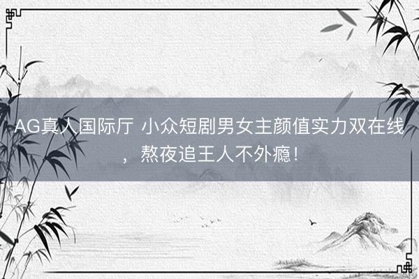 AG真人国际厅 小众短剧男女主颜值实力双在线，熬夜追王人不外瘾！