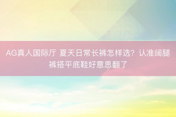 AG真人国际厅 夏天日常长裤怎样选？认准阔腿裤搭平底鞋好意思翻了