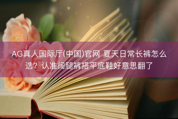 AG真人国际厅(中国)官网 夏天日常长裤怎么选？认准阔腿裤搭平底鞋好意思翻了