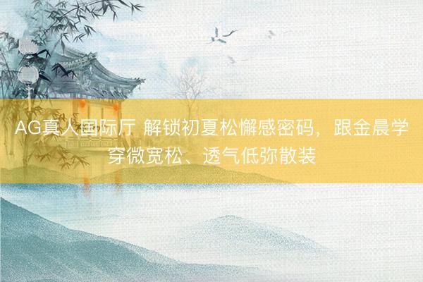 AG真人国际厅 解锁初夏松懈感密码，跟金晨学穿微宽松、透气低弥散装