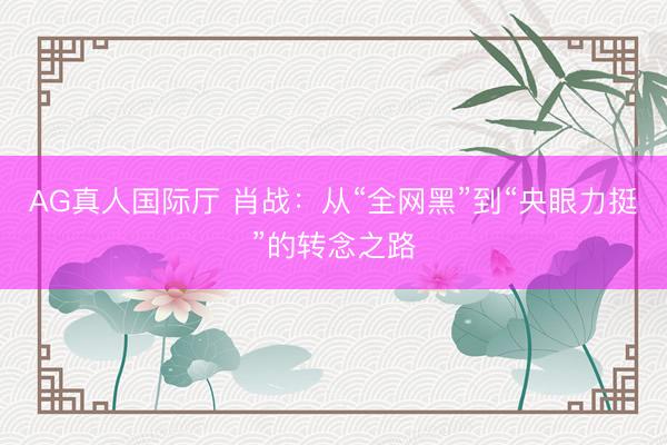 AG真人国际厅 肖战：从“全网黑”到“央眼力挺”的转念之路