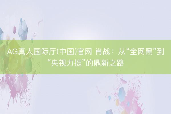 AG真人国际厅(中国)官网 肖战：从“全网黑”到“央视力挺”的鼎新之路