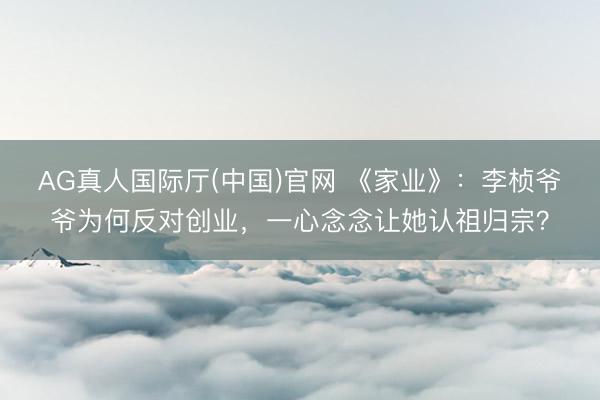 AG真人国际厅(中国)官网 《家业》：李桢爷爷为何反对创业，一心念念让她认祖归宗？
