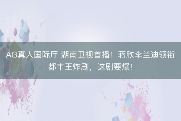 AG真人国际厅 湖南卫视首播!蒋欣李兰迪领衔都市王炸剧,这剧要爆!