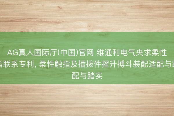 AG真人国际厅(中国)官网 维通利电气央求柔性触指联系专利， 柔性触指及插拔件擢升搏斗装配适配与踏实